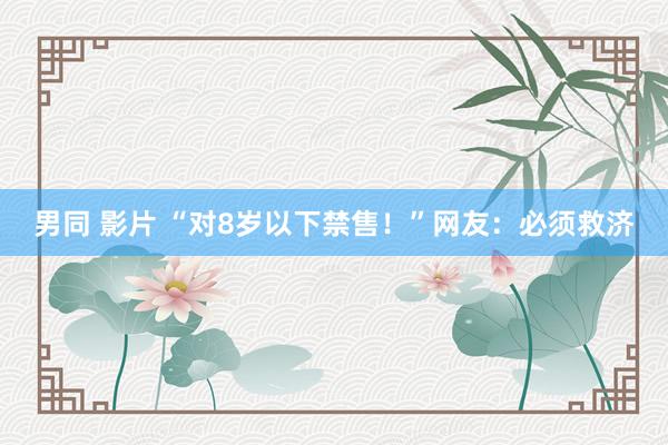 男同 影片 “对8岁以下禁售！”网友：必须救济