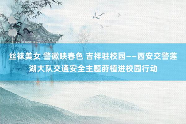丝袜美女 警徽映春色 吉祥驻校园——西安交警莲湖大队交通安全主题莳植进校园行动