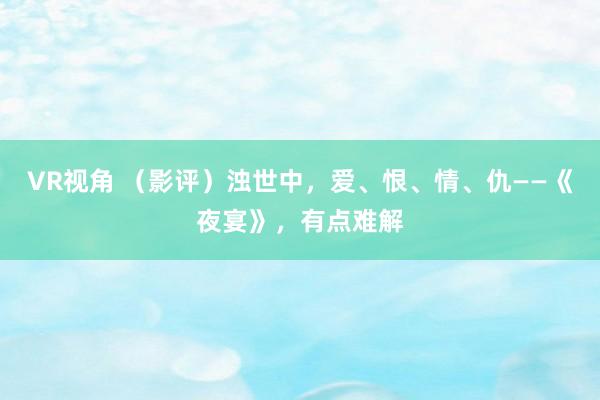 VR视角 （影评）浊世中，爱、恨、情、仇——《夜宴》，有点难解