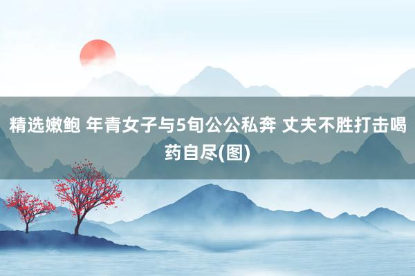 精选嫩鲍 年青女子与5旬公公私奔 丈夫不胜打击喝药自尽(图)