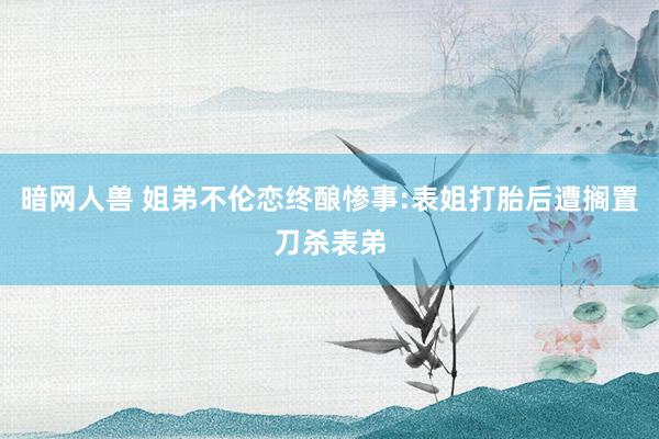 暗网人兽 姐弟不伦恋终酿惨事:表姐打胎后遭搁置刀杀表弟
