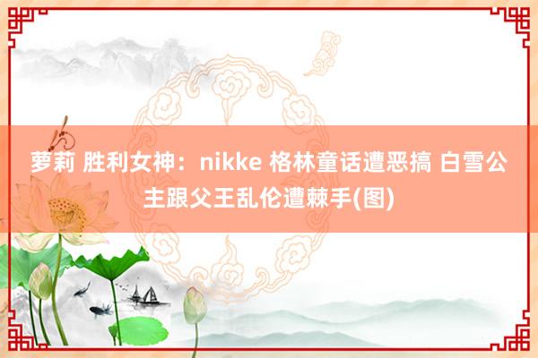 萝莉 胜利女神：nikke 格林童话遭恶搞 白雪公主跟父王乱伦遭棘手(图)