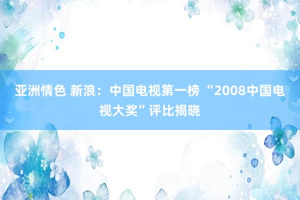 亚洲情色 新浪：中国电视第一榜 “2008中国电视大奖”评比揭晓