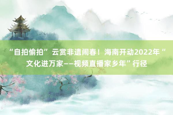 “自拍偷拍” 云赏非遗闹春！海南开动2022年“文化进万家——视频直播家乡年”行径