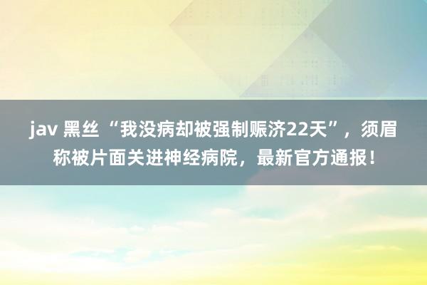 jav 黑丝 “我没病却被强制赈济22天”，须眉称被片面关进神经病院，最新官方通报！