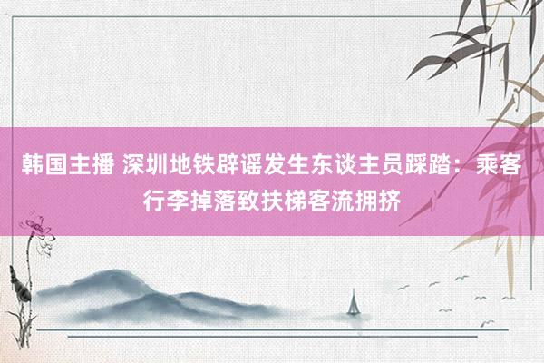 韩国主播 深圳地铁辟谣发生东谈主员踩踏：乘客行李掉落致扶梯客流拥挤