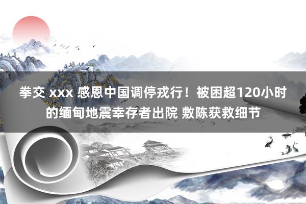 拳交 xxx 感恩中国调停戎行！被困超120小时的缅甸地震幸存者出院 敷陈获救细节