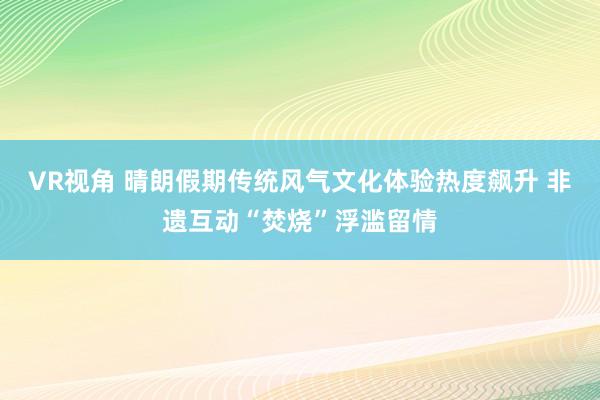 VR视角 晴朗假期传统风气文化体验热度飙升 非遗互动“焚烧”浮滥留情