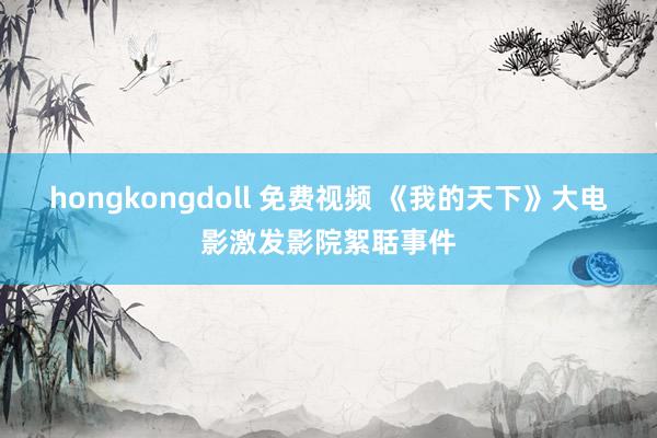 hongkongdoll 免费视频 《我的天下》大电影激发影院絮聒事件