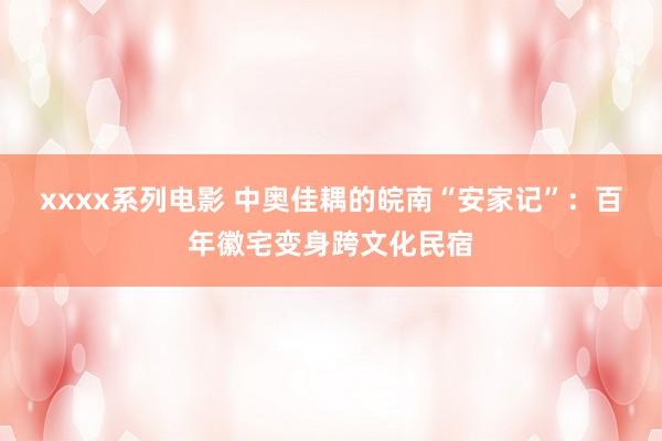 xxxx系列电影 中奥佳耦的皖南“安家记”：百年徽宅变身跨文化民宿