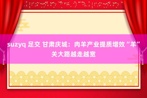 suzyq 足交 甘肃庆城：肉羊产业提质增效“羊”关大路越走越宽