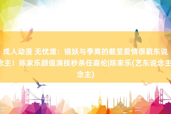 成人动漫 无忧渡：镜妖与季离的截至爱情很戳东说念主！陈家乐颜值演技秒杀任嘉伦|陈家乐(艺东说念主)