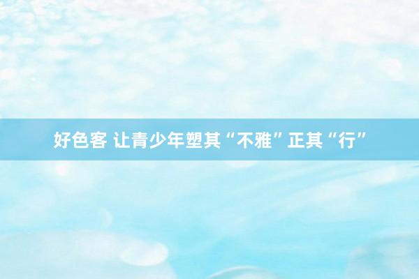 好色客 让青少年塑其“不雅”正其“行”