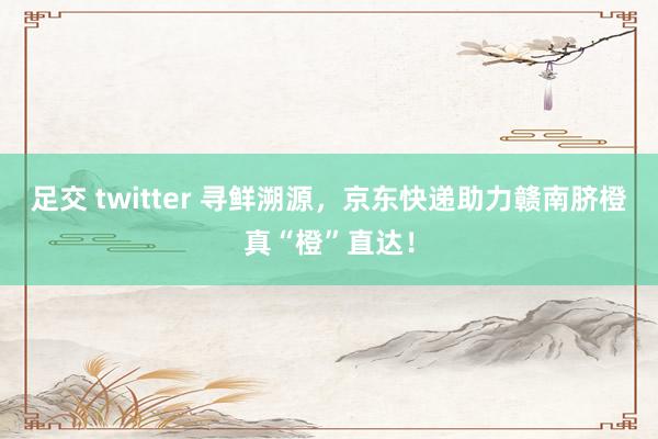 足交 twitter 寻鲜溯源，京东快递助力赣南脐橙真“橙”直达！