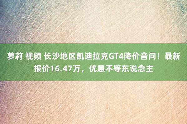 萝莉 视频 长沙地区凯迪拉克GT4降价音问！最新报价16.47万，优惠不等东说念主