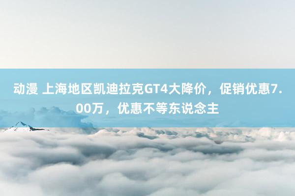 动漫 上海地区凯迪拉克GT4大降价，促销优惠7.00万，优惠不等东说念主
