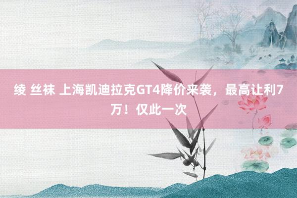 绫 丝袜 上海凯迪拉克GT4降价来袭，最高让利7万！仅此一次