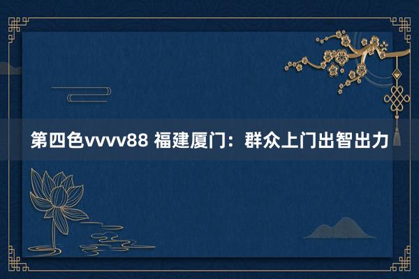 第四色vvvv88 福建厦门：群众上门出智出力