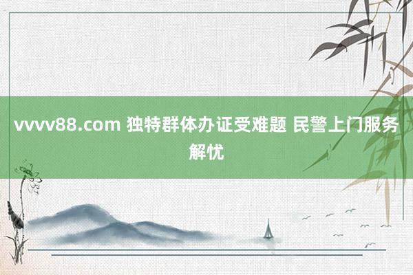 vvvv88.com 独特群体办证受难题 民警上门服务解忧