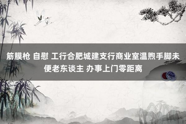 筋膜枪 自慰 工行合肥城建支行商业室温煦手脚未便老东谈主 办事上门零距离