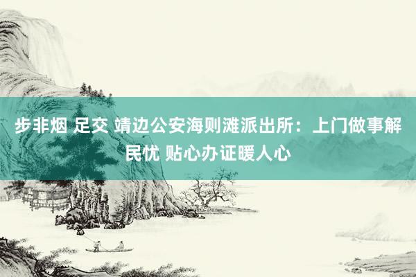 步非烟 足交 靖边公安海则滩派出所：上门做事解民忧 贴心办证暖人心