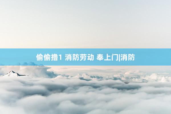 偷偷撸1 消防劳动 奉上门|消防