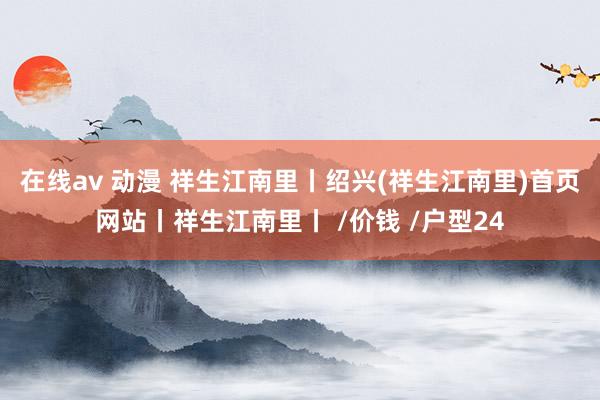 在线av 动漫 祥生江南里丨绍兴(祥生江南里)首页网站丨祥生江南里丨 /价钱 /户型24