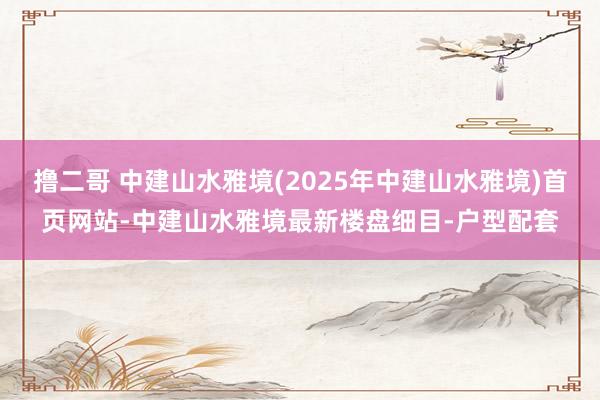 撸二哥 中建山水雅境(2025年中建山水雅境)首页网站-中建山水雅境最新楼盘细目-户型配套