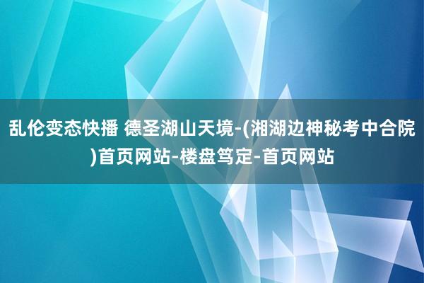 乱伦变态快播 德圣湖山天境-(湘湖边神秘考中合院)首页网站-楼盘笃定-首页网站