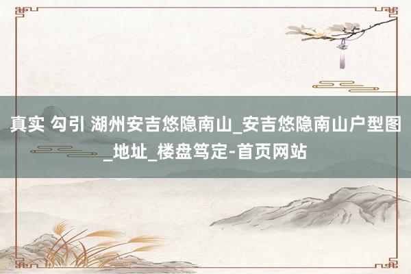 真实 勾引 湖州安吉悠隐南山_安吉悠隐南山户型图_地址_楼盘笃定-首页网站