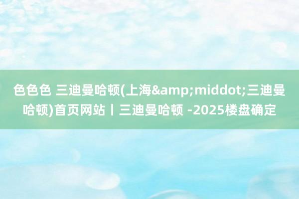 色色色 三迪曼哈顿(上海&middot;三迪曼哈顿)首页网站丨三迪曼哈顿 -2025楼盘确定