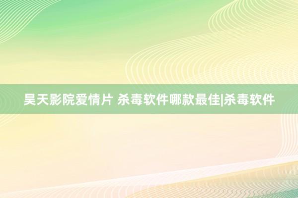 昊天影院爱情片 杀毒软件哪款最佳|杀毒软件