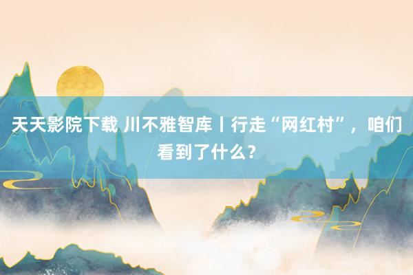 天天影院下载 川不雅智库丨行走“网红村”，咱们看到了什么？