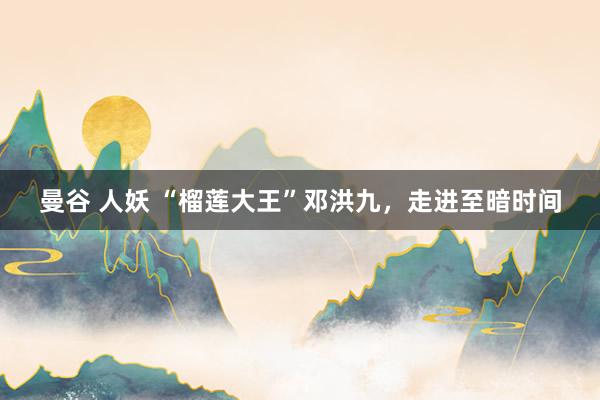 曼谷 人妖 “榴莲大王”邓洪九，走进至暗时间