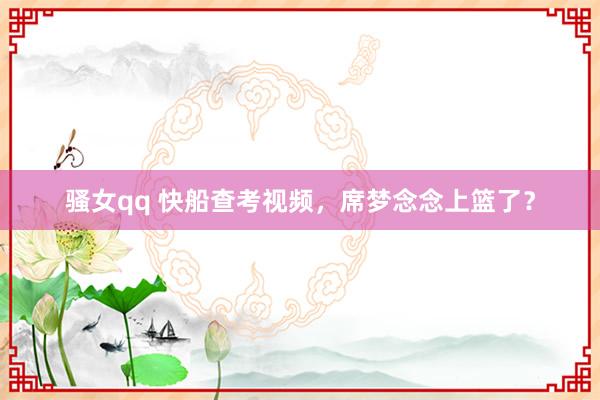 骚女qq 快船查考视频，席梦念念上篮了？