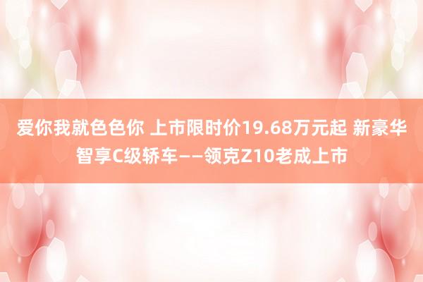 爱你我就色色你 上市限时价19.68万元起 新豪华智享C级轿车——领克Z10老成上市