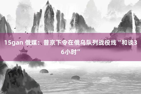 15gan 俄媒：普京下令在俄乌队列战役线“和谈36小时”