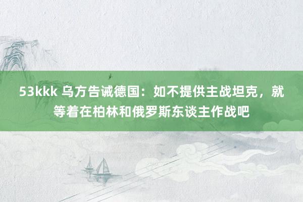 53kkk 乌方告诫德国：如不提供主战坦克，就等着在柏林和俄罗斯东谈主作战吧