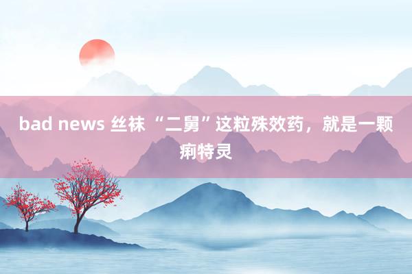 bad news 丝袜 “二舅”这粒殊效药，就是一颗痢特灵