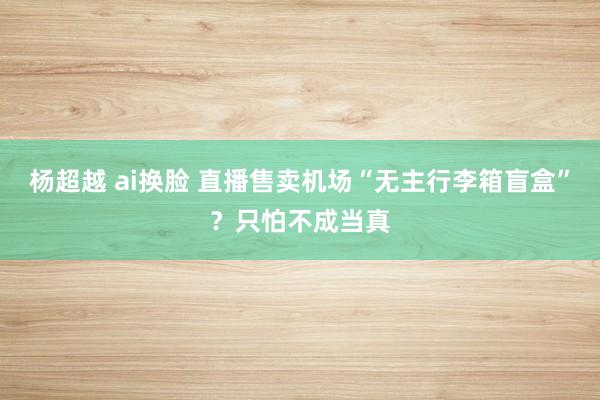 杨超越 ai换脸 直播售卖机场“无主行李箱盲盒”？只怕不成当真