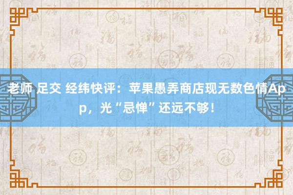 老师 足交 经纬快评：苹果愚弄商店现无数色情App，光“忌惮”还远不够！