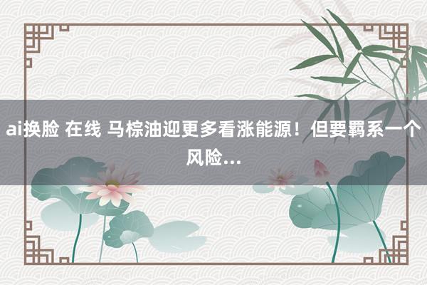 ai换脸 在线 马棕油迎更多看涨能源！但要羁系一个风险...