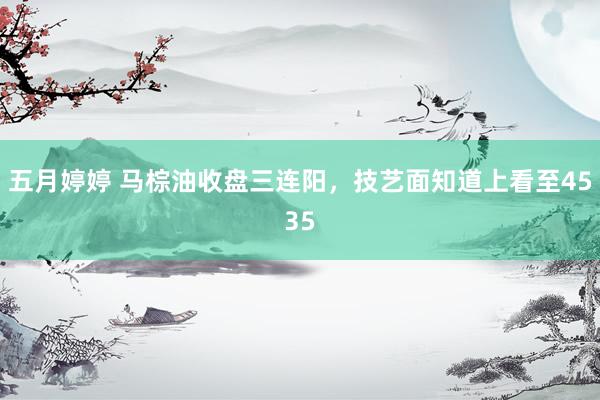 五月婷婷 马棕油收盘三连阳，技艺面知道上看至4535