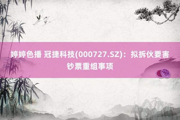 婷婷色播 冠捷科技(000727.SZ)：拟拆伙要害钞票重组事项