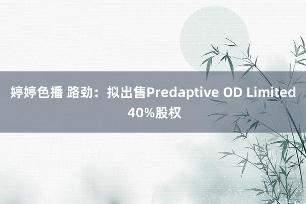 婷婷色播 路劲：拟出售Predaptive OD Limited 40%股权
