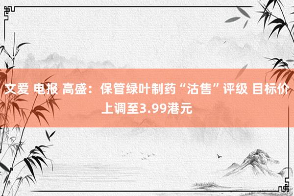 文爱 电报 高盛：保管绿叶制药“沽售”评级 目标价上调至3.99港元