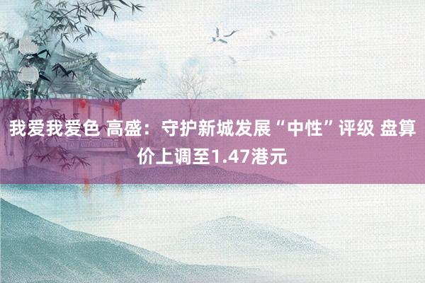 我爱我爱色 高盛：守护新城发展“中性”评级 盘算价上调至1.47港元