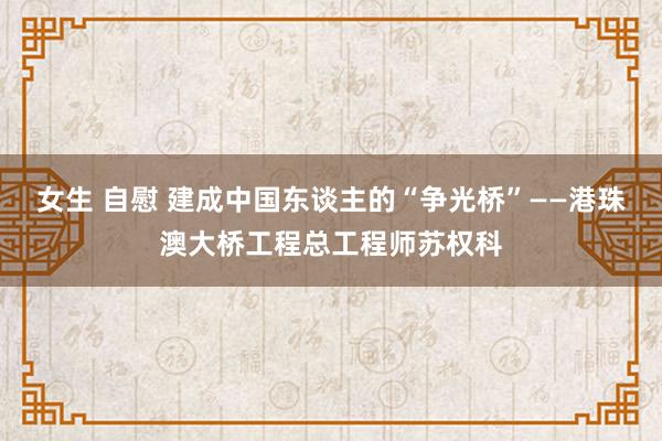 女生 自慰 建成中国东谈主的“争光桥”——港珠澳大桥工程总工程师苏权科