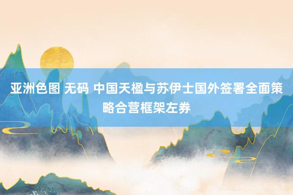 亚洲色图 无码 中国天楹与苏伊士国外签署全面策略合营框架左券