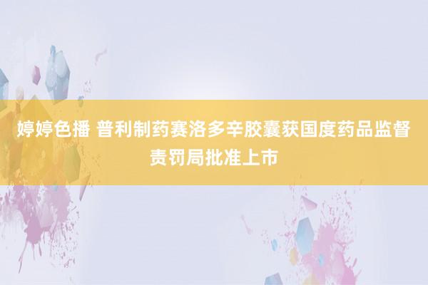 婷婷色播 普利制药赛洛多辛胶囊获国度药品监督责罚局批准上市